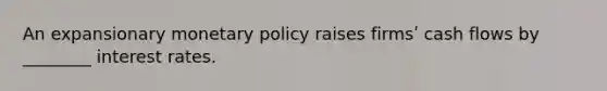 An expansionary monetary policy raises firmsʹ cash flows by ________ interest rates.