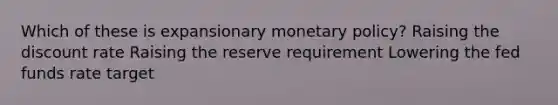 Which of these is expansionary monetary policy? Raising the discount rate Raising the reserve requirement Lowering the fed funds rate target