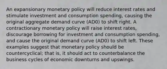 An expansionary monetary policy will reduce interest rates and stimulate investment and consumption spending, causing the original aggregate demand curve (AD0) to shift right. A contractionary monetary policy will raise interest rates, discourage borrowing for investment and consumption spending, and cause the original demand curve (AD0) to shift left. These examples suggest that monetary policy should be countercyclical; that is, it should act to counterbalance the business cycles of economic downturns and upswings.