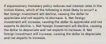 If expansionary monetary policy reduces real interest rates in the United States, which of the following is most likely to occur? a. Net foreign investment will decline, causing the dollar to appreciate and net exports to decrease. b. Net foreign investment will increase, causing the dollar to appreciate and net exports to decline. c. Net foreign investment will decline, causing the dollar to depreciate and net exports to increase. d. Net foreign investment will increase, causing the dollar to depreciate and net exports to increase.