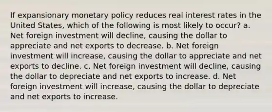 If expansionary <a href='https://www.questionai.com/knowledge/kEE0G7Llsx-monetary-policy' class='anchor-knowledge'>monetary policy</a> reduces real interest rates in the United States, which of the following is most likely to occur? a. Net foreign investment will decline, causing the dollar to appreciate and net exports to decrease. b. Net foreign investment will increase, causing the dollar to appreciate and net exports to decline. c. Net foreign investment will decline, causing the dollar to depreciate and net exports to increase. d. Net foreign investment will increase, causing the dollar to depreciate and net exports to increase.