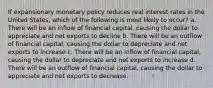 If expansionary monetary policy reduces real interest rates in the United States, which of the following is most likely to occur? a. There will be an inflow of financial capital, causing the dollar to appreciate and net exports to decline b. There will be an outflow of financial capital, causing the dollar to depreciate and net exports to increase c. There will be an inflow of financial capital, causing the dollar to depreciate and net exports to increase d. There will be an outflow of financial capital, causing the dollar to appreciate and net exports to decrease.