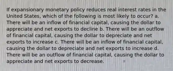 If expansionary monetary policy reduces real interest rates in the United States, which of the following is most likely to occur? a. There will be an inflow of financial capital, causing the dollar to appreciate and net exports to decline b. There will be an outflow of financial capital, causing the dollar to depreciate and net exports to increase c. There will be an inflow of financial capital, causing the dollar to depreciate and net exports to increase d. There will be an outflow of financial capital, causing the dollar to appreciate and net exports to decrease.