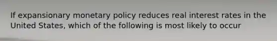 If expansionary monetary policy reduces real interest rates in the United States, which of the following is most likely to occur