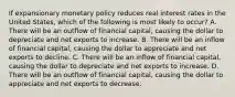 If expansionary monetary policy reduces real interest rates in the United States, which of the following is most likely to occur? A. There will be an outflow of financial capital, causing the dollar to depreciate and net exports to increase. B. There will be an inflow of financial capital, causing the dollar to appreciate and net exports to decline. C. There will be an inflow of financial capital, causing the dollar to depreciate and net exports to increase. D. There will be an outflow of financial capital, causing the dollar to appreciate and net exports to decrease.