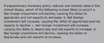 If expansionary monetary policy reduces real interest rates in the United States, which of the following is most likely to occur? a. Net foreign investment will decline, causing the dollar to appreciate and net exports to decrease. b. Net foreign investment will increase, causing the dollar to appreciate and net exports to decline. c. Net foreign investment will increase, causing the dollar to depreciate and net exports to increase. d. Net foreign investment will decline, causing the dollar to depreciate and net exports to increase.