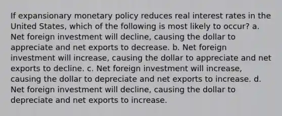 If expansionary monetary policy reduces real interest rates in the United States, which of the following is most likely to occur? a. Net foreign investment will decline, causing the dollar to appreciate and net exports to decrease. b. Net foreign investment will increase, causing the dollar to appreciate and net exports to decline. c. Net foreign investment will increase, causing the dollar to depreciate and net exports to increase. d. Net foreign investment will decline, causing the dollar to depreciate and net exports to increase.