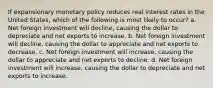 If expansionary monetary policy reduces real interest rates in the United States, which of the following is most likely to occur? a. Net foreign investment will decline, causing the dollar to depreciate and net exports to increase. b. Net foreign investment will decline, causing the dollar to appreciate and net exports to decrease. c. Net foreign investment will increase, causing the dollar to appreciate and net exports to decline. d. Net foreign investment will increase, causing the dollar to depreciate and net exports to increase.