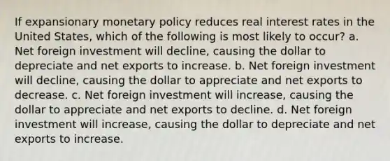 If expansionary monetary policy reduces real interest rates in the United States, which of the following is most likely to occur? a. Net foreign investment will decline, causing the dollar to depreciate and net exports to increase. b. Net foreign investment will decline, causing the dollar to appreciate and net exports to decrease. c. Net foreign investment will increase, causing the dollar to appreciate and net exports to decline. d. Net foreign investment will increase, causing the dollar to depreciate and net exports to increase.