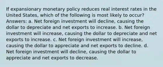 If expansionary monetary policy reduces real interest rates in the United States, which of the following is most likely to occur? Answers: a. Net foreign investment will decline, causing the dollar to depreciate and net exports to increase. b. Net foreign investment will increase, causing the dollar to depreciate and net exports to increase. c. Net foreign investment will increase, causing the dollar to appreciate and net exports to decline. d. Net foreign investment will decline, causing the dollar to appreciate and net exports to decrease.