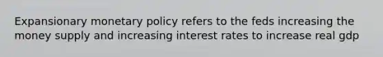 Expansionary monetary policy refers to the feds increasing the money supply and increasing interest rates to increase real gdp