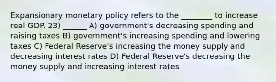 Expansionary <a href='https://www.questionai.com/knowledge/kEE0G7Llsx-monetary-policy' class='anchor-knowledge'>monetary policy</a> refers to the ________ to increase real GDP. 23) ______ A) government's decreasing spending and raising taxes B) government's increasing spending and lowering taxes C) Federal Reserve's increasing the money supply and decreasing interest rates D) Federal Reserve's decreasing the money supply and increasing interest rates