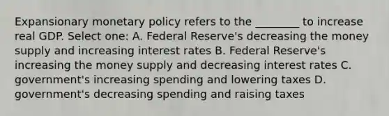 Expansionary <a href='https://www.questionai.com/knowledge/kEE0G7Llsx-monetary-policy' class='anchor-knowledge'>monetary policy</a> refers to the ________ to increase real GDP. Select one: A. Federal Reserve's decreasing the money supply and increasing interest rates B. Federal Reserve's increasing the money supply and decreasing interest rates C. government's increasing spending and lowering taxes D. government's decreasing spending and raising taxes