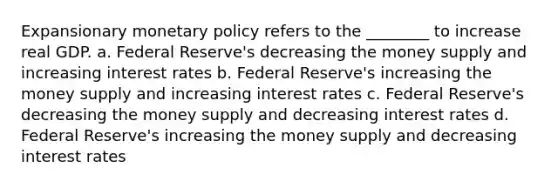 Expansionary monetary policy refers to the ________ to increase real GDP. a. Federal Reserve's decreasing the money supply and increasing interest rates b. Federal Reserve's increasing the money supply and increasing interest rates c. Federal Reserve's decreasing the money supply and decreasing interest rates d. Federal Reserve's increasing the money supply and decreasing interest rates