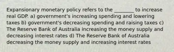 Expansionary <a href='https://www.questionai.com/knowledge/kEE0G7Llsx-monetary-policy' class='anchor-knowledge'>monetary policy</a> refers to the ________ to increase real GDP. a) government's increasing spending and lowering taxes b) government's decreasing spending and raising taxes c) The Reserve Bank of Australia increasing the money supply and decreasing interest rates d) The Reserve Bank of Australia decreasing the money supply and increasing interest rates