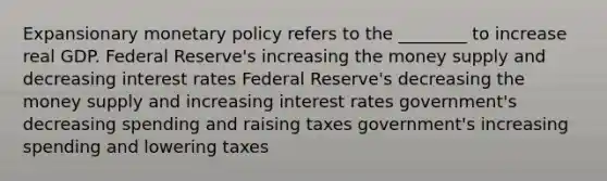 Expansionary <a href='https://www.questionai.com/knowledge/kEE0G7Llsx-monetary-policy' class='anchor-knowledge'>monetary policy</a> refers to the ________ to increase real GDP. Federal Reserve's increasing the <a href='https://www.questionai.com/knowledge/kiY8nlPo85-money-supply' class='anchor-knowledge'>money supply</a> and decreasing <a href='https://www.questionai.com/knowledge/kUDTXKmzs3-interest-rates' class='anchor-knowledge'>interest rates</a> Federal Reserve's decreasing the money supply and increasing interest rates government's decreasing spending and raising taxes government's increasing spending and lowering taxes