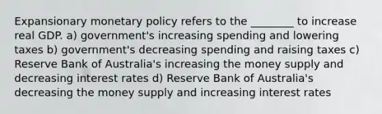 Expansionary <a href='https://www.questionai.com/knowledge/kEE0G7Llsx-monetary-policy' class='anchor-knowledge'>monetary policy</a> refers to the ________ to increase real GDP. a) government's increasing spending and lowering taxes b) government's decreasing spending and raising taxes c) Reserve Bank of Australia's increasing the money supply and decreasing interest rates d) Reserve Bank of Australia's decreasing the money supply and increasing interest rates