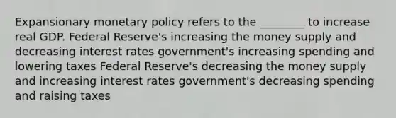 Expansionary <a href='https://www.questionai.com/knowledge/kEE0G7Llsx-monetary-policy' class='anchor-knowledge'>monetary policy</a> refers to the ________ to increase real GDP. Federal Reserve's increasing the money supply and decreasing interest rates government's increasing spending and lowering taxes Federal Reserve's decreasing the money supply and increasing interest rates government's decreasing spending and raising taxes