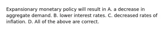 Expansionary monetary policy will result in A. a decrease in aggregate demand. B. lower interest rates. C. decreased rates of inflation. D. All of the above are correct.