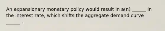 An expansionary monetary policy would result in a(n) ______ in the interest rate, which shifts the aggregate demand curve ______ .