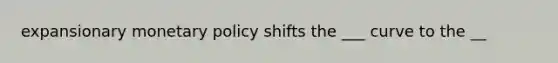 expansionary monetary policy shifts the ___ curve to the __