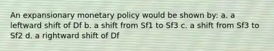 An expansionary monetary policy would be shown by: a. a leftward shift of Df b. a shift from Sf1 to Sf3 c. a shift from Sf3 to Sf2 d. a rightward shift of Df