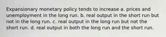 Expansionary monetary policy tends to increase a. prices and unemployment in the long run. b. real output in the short run but not in the long run. c. real output in the long run but not the short run. d. real output in both the long run and the short run.