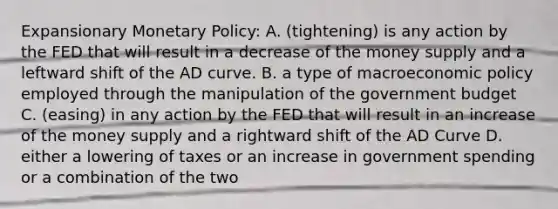 Expansionary Monetary Policy: A. (tightening) is any action by the FED that will result in a decrease of the money supply and a leftward shift of the AD curve. B. a type of macroeconomic policy employed through the manipulation of the government budget C. (easing) in any action by the FED that will result in an increase of the money supply and a rightward shift of the AD Curve D. either a lowering of taxes or an increase in government spending or a combination of the two