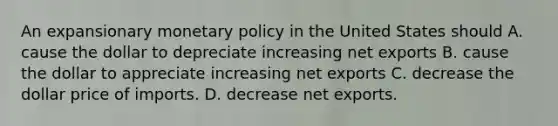 An expansionary monetary policy in the United States should A. cause the dollar to depreciate increasing net exports B. cause the dollar to appreciate increasing net exports C. decrease the dollar price of imports. D. decrease net exports.