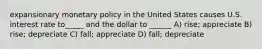 expansionary monetary policy in the United States causes U.S. interest rate to_____ and the dollar to ______ A) rise; appreciate B) rise; depreciate C) fall; appreciate D) fall; depreciate