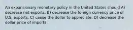 An expansionary monetary policy in the United States should A) decrease net exports. B) decrease the foreign currency price of U.S. exports. C) cause the dollar to appreciate. D) decrease the dollar price of imports.