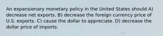 An expansionary monetary policy in the United States should A) decrease net exports. B) decrease the foreign currency price of U.S. exports. C) cause the dollar to appreciate. D) decrease the dollar price of imports.