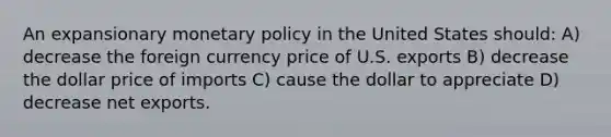 An expansionary monetary policy in the United States should: A) decrease the foreign currency price of U.S. exports B) decrease the dollar price of imports C) cause the dollar to appreciate D) decrease net exports.