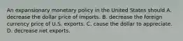 An expansionary monetary policy in the United States should A. decrease the dollar price of imports. B. decrease the foreign currency price of U.S. exports. C. cause the dollar to appreciate. D. decrease net exports.