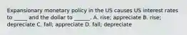 Expansionary monetary policy in the US causes US interest rates to _____ and the dollar to ______. A. rise; appreciate B. rise; depreciate C. fall; appreciate D. fall; depreciate