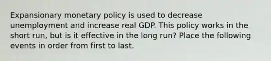 Expansionary monetary policy is used to decrease unemployment and increase real GDP. This policy works in the short run, but is it effective in the long run? Place the following events in order from first to last.