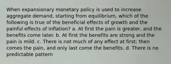 When expansionary monetary policy is used to increase aggregate demand, starting from equilibrium, which of the following is true of the beneficial effects of growth and the painful effects of inflation? a. At first the pain is greater, and the benefits come later. b. At first the benefits are strong and the pain is mild. c. There is not much of any effect at first; then comes the pain, and only last come the benefits. d. There is no predictable pattern