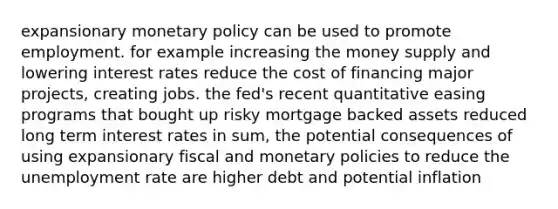 expansionary monetary policy can be used to promote employment. for example increasing the money supply and lowering interest rates reduce the cost of financing major projects, creating jobs. the fed's recent quantitative easing programs that bought up risky mortgage backed assets reduced long term interest rates in sum, the potential consequences of using expansionary fiscal and monetary policies to reduce the unemployment rate are higher debt and potential inflation