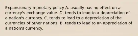 Expansionary monetary policy A. usually has no effect on a currency's exchange value. D. tends to lead to a depreciation of a nation's currency. C. tends to lead to a depreciation of the currencies of other nations. B. tends to lead to an appreciation of a nation's currency.