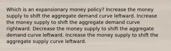 Which is an expansionary money policy? Increase the money supply to shift the aggregate demand curve leftward. Increase the money supply to shift the aggregate demand curve rightward. Decrease the money supply to shift the aggregate demand curve leftward. Increase the money supply to shift the aggregate supply curve leftward.