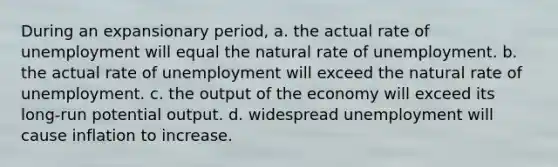 During an expansionary period, a. the actual rate of unemployment will equal the natural rate of unemployment. b. the actual rate of unemployment will exceed the natural rate of unemployment. c. the output of the economy will exceed its long-run potential output. d. widespread unemployment will cause inflation to increase.