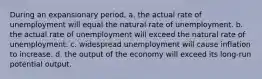 During an expansionary period, a. the actual rate of unemployment will equal the natural rate of unemployment. b. the actual rate of unemployment will exceed the natural rate of unemployment. c. widespread unemployment will cause inflation to increase. d. the output of the economy will exceed its long-run potential output.