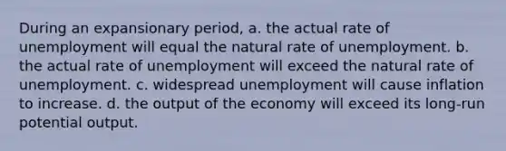 During an expansionary period, a. the actual rate of unemployment will equal the natural rate of unemployment. b. the actual rate of unemployment will exceed the natural rate of unemployment. c. widespread unemployment will cause inflation to increase. d. the output of the economy will exceed its long-run potential output.