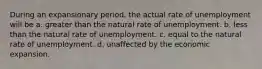 During an expansionary period, the actual rate of unemployment will be a. greater than the natural rate of unemployment. b. less than the natural rate of unemployment. c. equal to the natural rate of unemployment. d. unaffected by the economic expansion.