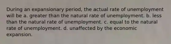 During an expansionary period, the actual rate of unemployment will be a. greater than the natural rate of unemployment. b. less than the natural rate of unemployment. c. equal to the natural rate of unemployment. d. unaffected by the economic expansion.