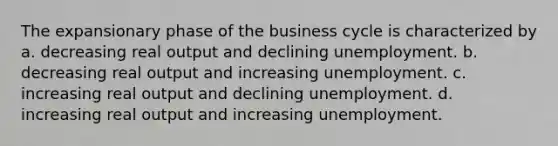 The expansionary phase of the business cycle is characterized by a. decreasing real output and declining unemployment. b. decreasing real output and increasing unemployment. c. increasing real output and declining unemployment. d. increasing real output and increasing unemployment.