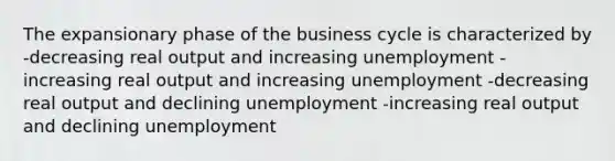 The expansionary phase of the business cycle is characterized by -decreasing real output and increasing unemployment -increasing real output and increasing unemployment -decreasing real output and declining unemployment -increasing real output and declining unemployment