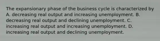 The expansionary phase of the business cycle is characterized by A. decreasing real output and increasing unemployment. B. decreasing real output and declining unemployment. C. increasing real output and increasing unemployment. D. increasing real output and declining unemployment.