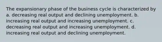 The expansionary phase of the business cycle is characterized by a. decreasing real output and declining unemployment. b. increasing real output and increasing unemployment. c. decreasing real output and increasing unemployment. d. increasing real output and declining unemployment.