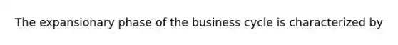 The expansionary phase of the business cycle is characterized by